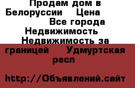 Продам дом в Белоруссии  › Цена ­ 1 300 000 - Все города Недвижимость » Недвижимость за границей   . Удмуртская респ.